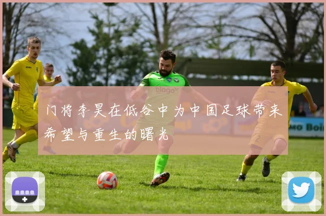 门将李昊在低谷中为中国足球带来希望与重生的曙光
