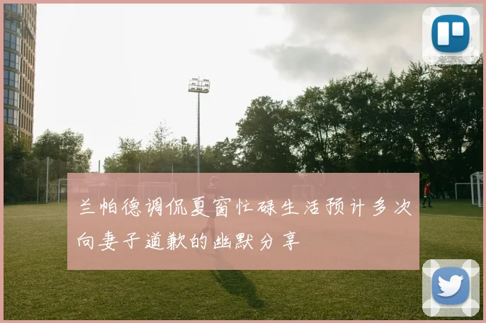 兰帕德调侃夏窗忙碌生活预计多次向妻子道歉的幽默分享