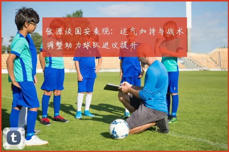 张源谈国安表现：运气加持与战术调整助力球队进攻提升