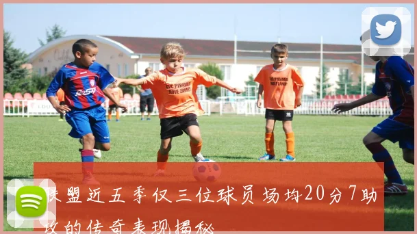 联盟近五季仅三位球员场均20分7助攻的传奇表现揭秘