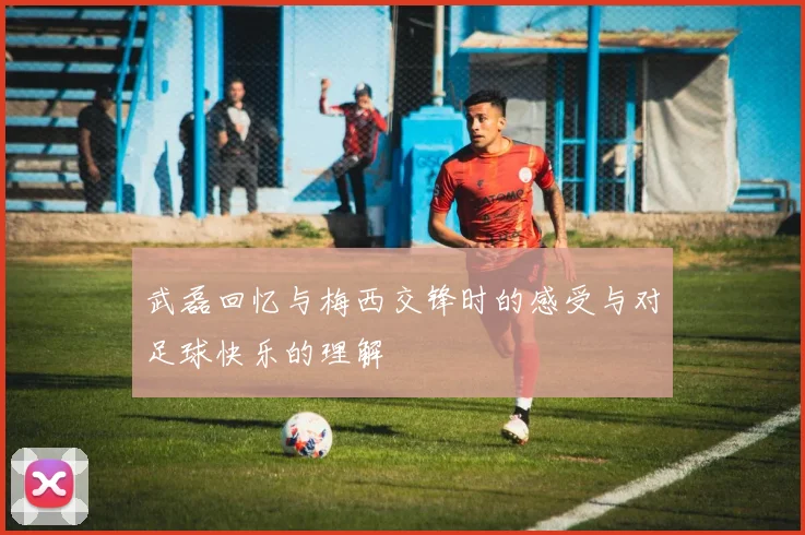 武磊回忆与梅西交锋时的感受与对足球快乐的理解