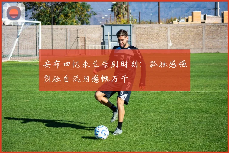 安布回忆米兰告别时刻：孤独感强烈独自流泪感慨万千