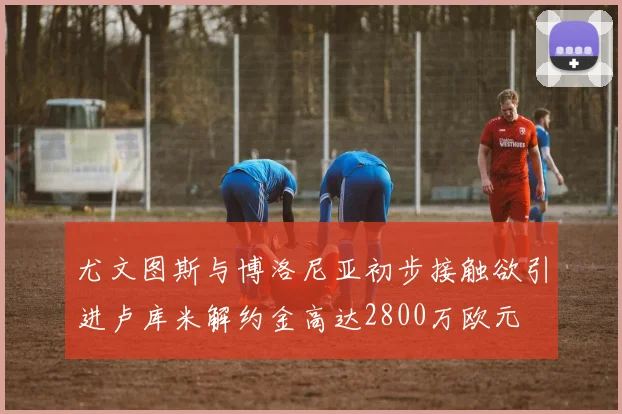 尤文图斯与博洛尼亚初步接触欲引进卢库米解约金高达2800万欧元