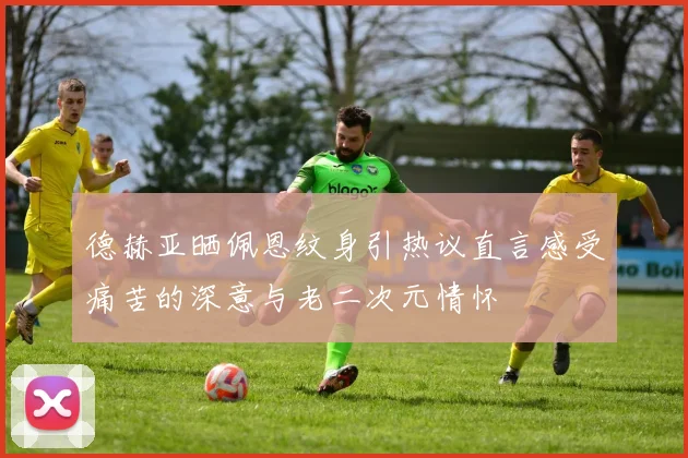 德赫亚晒佩恩纹身引热议直言感受痛苦的深意与老二次元情怀