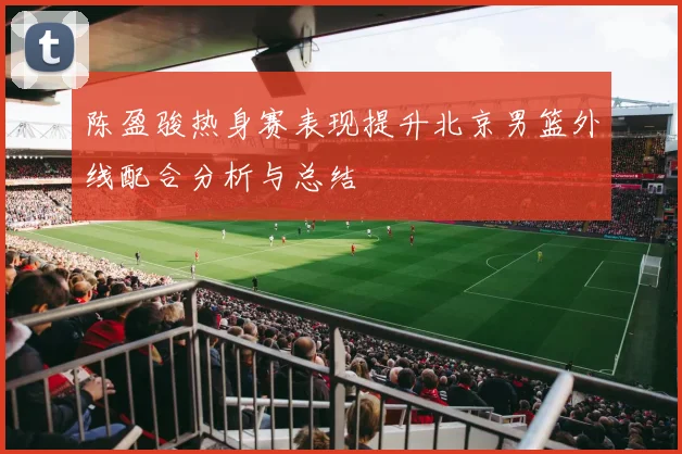 陈盈骏热身赛表现提升北京男篮外线配合分析与总结