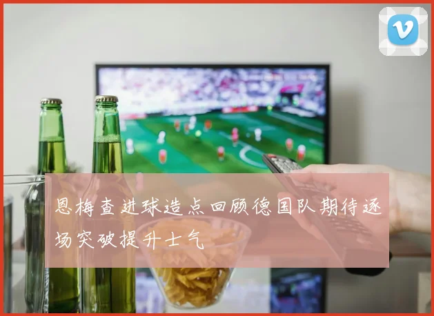 恩梅查进球造点回顾德国队期待逐场突破提升士气