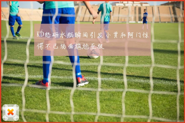 KD怒砸水瓶瞬间引发小贾和阿门惊愕不已场面尴尬至极