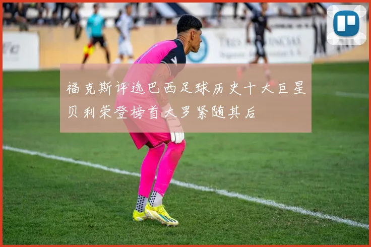 福克斯评选巴西足球历史十大巨星贝利荣登榜首大罗紧随其后