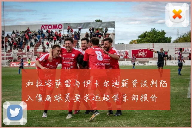 加拉塔萨雷与伊卡尔迪薪资谈判陷入僵局球员要求远超俱乐部报价