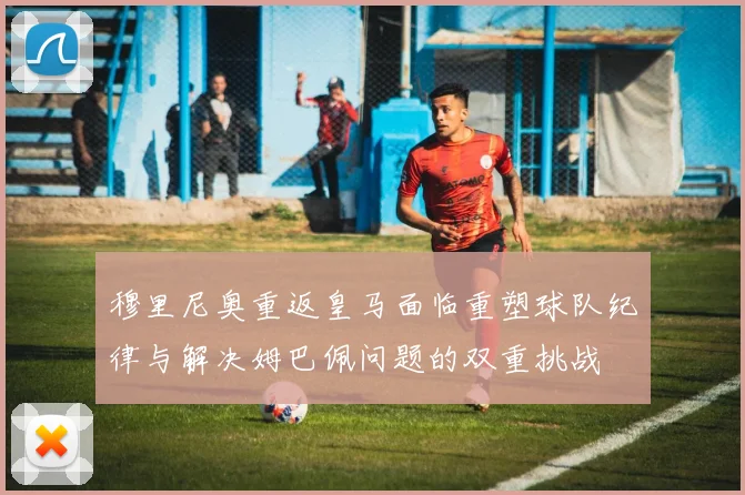 穆里尼奥重返皇马面临重塑球队纪律与解决姆巴佩问题的双重挑战