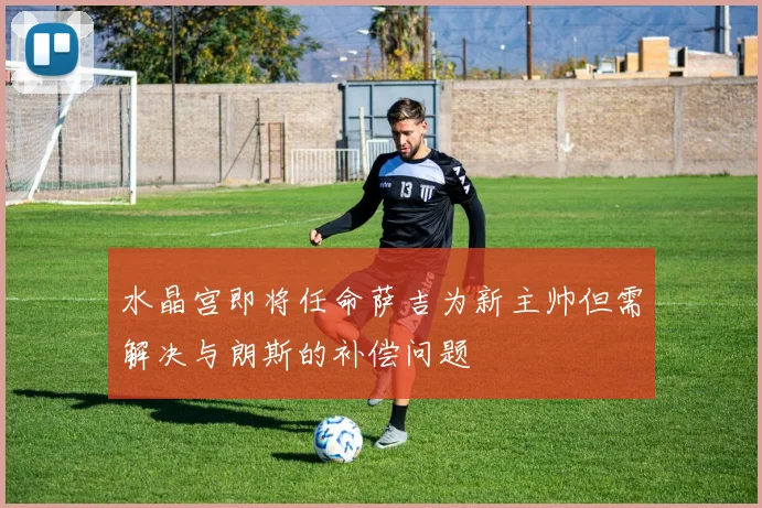 水晶宫即将任命萨吉为新主帅但需解决与朗斯的补偿问题