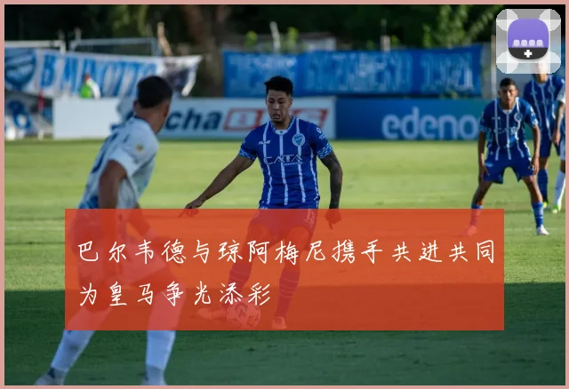 巴尔韦德与琼阿梅尼携手共进共同为皇马争光添彩