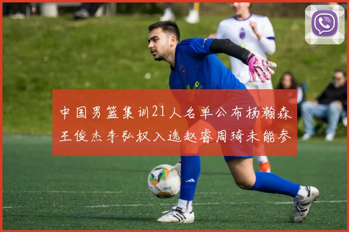 中国男篮集训21人名单公布杨瀚森王俊杰李弘权入选赵睿周琦未能参加