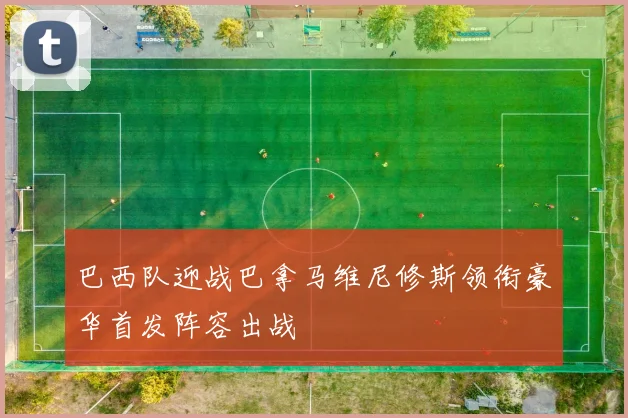 巴西队迎战巴拿马维尼修斯领衔豪华首发阵容出战
