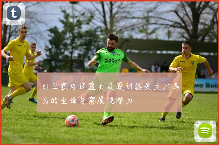 刘卫霖与辽篮共度夏训接受主帅乌戈的全面考察展现潜力
