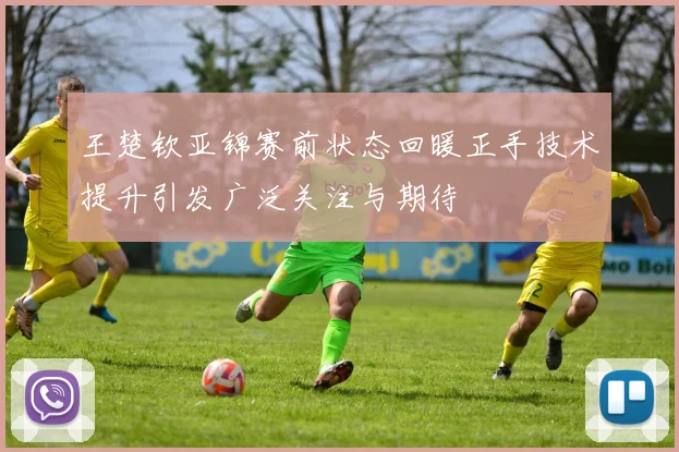 王楚钦亚锦赛前状态回暖正手技术提升引发广泛关注与期待