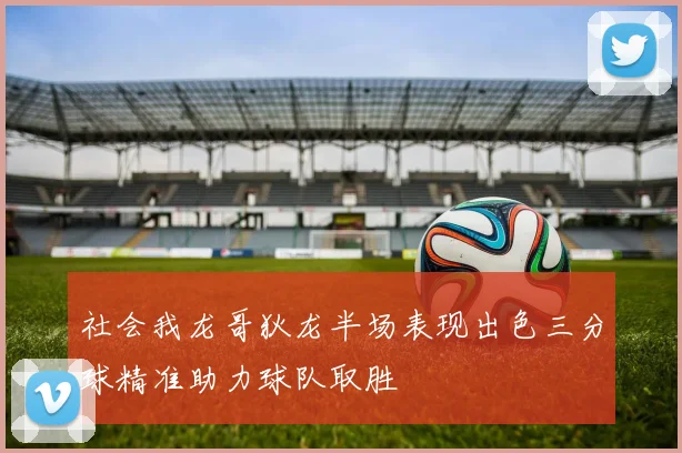社会我龙哥狄龙半场表现出色三分球精准助力球队取胜