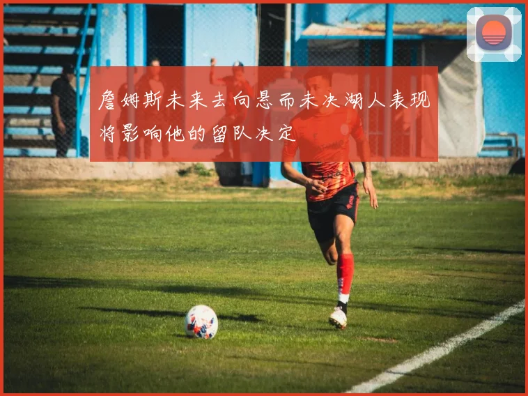 詹姆斯未来去向悬而未决湖人表现将影响他的留队决定