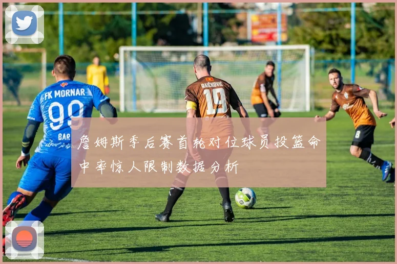 詹姆斯季后赛首轮对位球员投篮命中率惊人限制数据分析